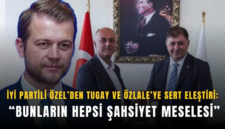 İYİ Partili Özel’den Tugay ve Özlale’ye sert eleştiri: Bunların hepsi şahsiyet meselesi