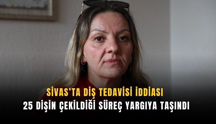Sivas’ta diş tedavisi iddiası: 25 dişin çekildiği süreç yargıya taşındı