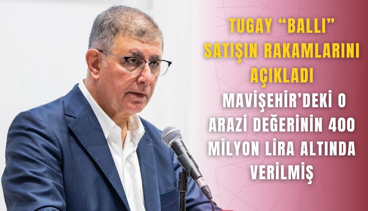 Tugay 'Ballı' satışın rakamlarını açıkladı: Mavişehir’deki o arazi değerinin 400 milyon lira altında verilmiş