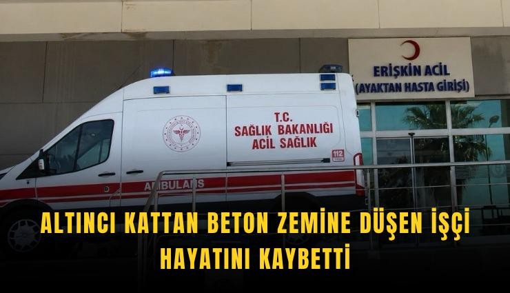Altıncı kattan beton zemine düşen işçi hayatını kaybetti