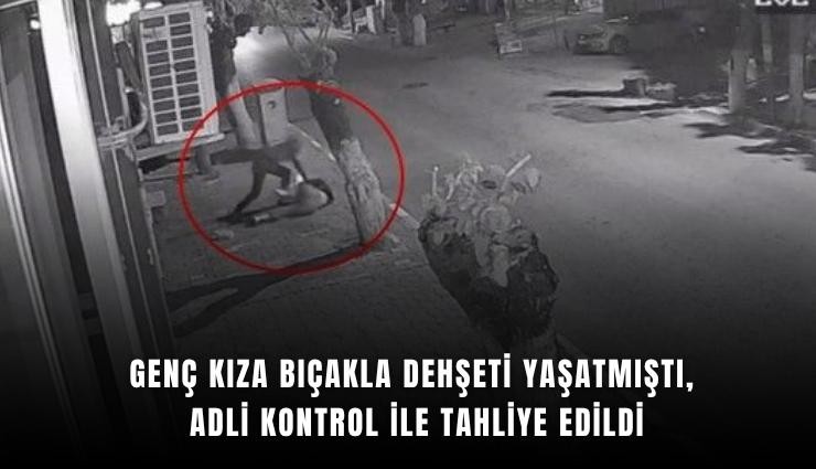 Genç kıza bıçakla dehşeti yaşatmıştı, adli kontrol ile tahliye edildi