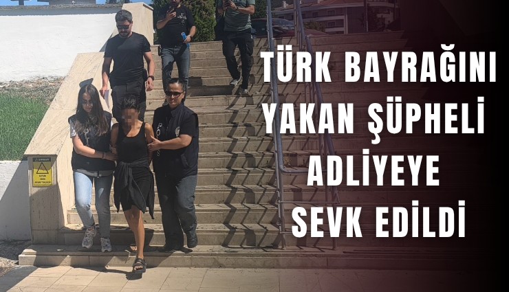 Türk bayrağını yakan şüpheli adliyeye sevk edildi