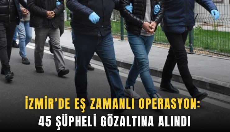 İzmir’de eş zamanlı operasyon: 45 şüpheli gözaltına alındı
